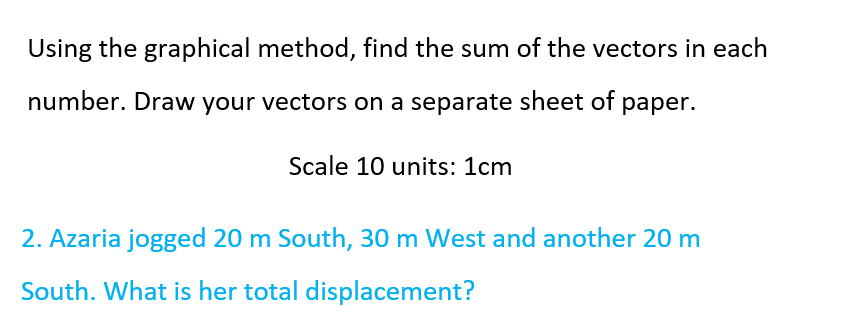 Using the graphical method, find the sum of the vectors in each
number. Draw your vectors on a separate sheet of paper.
Scale 10 units: 1cm
2. Azaria jogged 20 m South, 30 m West and another 20 m
South. What is her total displacement?