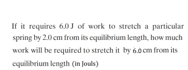 If it requires 6.0 J of work to stretch a particular
spring by 2.0 cm from its equilibrium length, how much
work will be required to stretch it by 6.0 cm from its
equilibrium length (in Jouls)
