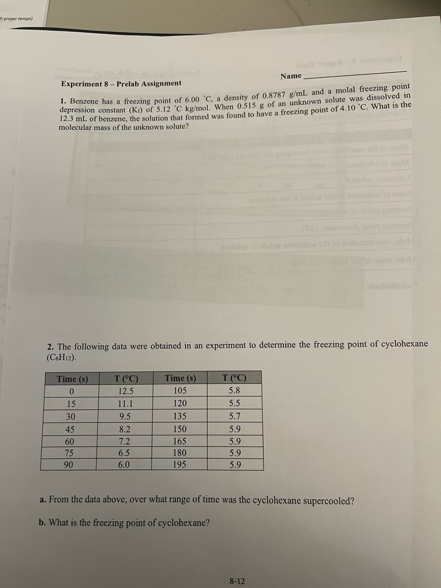 th proper tempo)
Experiment 8 - Prelab Assignment
1. Benzene has a freezing point of 6.00 °C, a density of 0.8787 g/mL and a molal freezing point
depression constant (Kr) of 5.12 °C kg/mol. When 0.515 g of an unknown solute was dissolved in
12.3 mL of benzene, the solution that formed was found to have a freezing point of 4.10 °C. What is the
molecular mass of the unknown solute?
Time (s)
0
15
30
45
60
75
90
T (°C)
12.5
11.1
9.5
8.2
7.2
6.5
6.0
Time (s)
105
120
135
150
165
180
195
2. The following data were obtained in an experiment to determine the freezing point of cyclohexane
(C6H12).
T (°C)
5.8
5.5
5.7
3002770095-8 Iomitanza
(TA) doissoqob saior isson
aroituloe ni otuloe awardinu sdt lo noitestmoonoo lalo
in Silto zeem asloM
65599
Name
5.9
noitufos all of bobbe stulos nwone to 228M
8-12
a. From the data above, over what range of time was the cyclohexane supercooled?
b. What is the freezing point of cyclohexane?