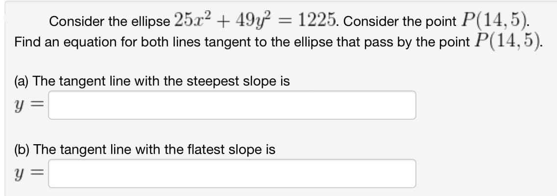Consider the ellipse 25x² + 49y² = 1225. Consider the point P(14,5).
Find an equation for both lines tangent to the ellipse that pass by the point P(14,5).
(a) The tangent line with the steepest slope is
y =
(b) The tangent line with the flatest slope is
y =