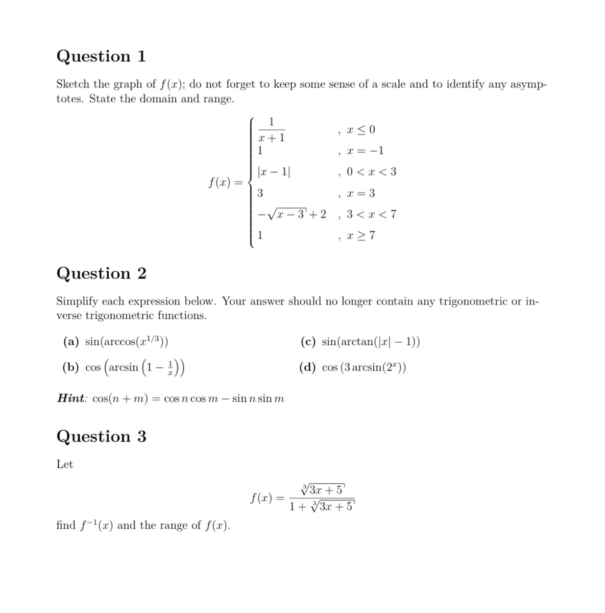 Question 1
Sketch the graph of f(x); do not forget to keep some sense of a scale and to identify any asymp-
totes. State the domain and range.
f(x) =
Let
1
x + 1
1
|x 1|
3
find f-¹(x) and the range of f(x).
1
x
f(x)
3+2
, x≤ 0
, x = −1
, 0<x<3
5
, x = 3
Question 2
Simplify each expression below. Your answer should no longer contain any trigonometric or in-
verse trigonometric functions.
(a) sin(arccos(z1/3))
(b) cos (arcsin (1 - ¹))
Hint: cos(n + m) = cos n cos m - sin n sin m
Question 3
3 < x <7
, x ≥ 7
(c) sin(arctan(|r| − 1))
(d) cos (3 arcsin (2))
√3x +5
1+√3x + 5¹