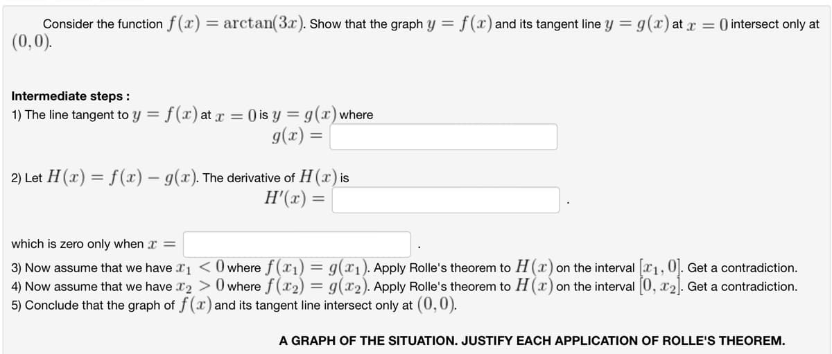 Consider the function f(x) = arctan(3x). Show that the graph y = f(x) and its tangent line y = g(x) at x =
(0,0).
Intermediate steps:
1) The line tangent to y = f (x) at x = () is y = g(x) where
g(x) =
2) Let H(x) = f(x) — g(x). The derivative of H (x) is
H'(x) =
O intersect only at
which is zero only when x =
3) Now assume that we have X1
O where f(x₁) = g(x₁). Apply Rolle's theorem to H(x) on the interval [₁, 0]. Get a contradiction.
4) Now assume that we have 2> 0 where f(x₂) = g(₂). Apply Rolle's theorem to H(x) on the interval [0, x₂]. Get a contradiction.
5) Conclude that the graph of f(x) and its tangent line intersect only at (0,0).
A GRAPH OF THE SITUATION. JUSTIFY EACH APPLICATION OF ROLLE'S THEOREM.