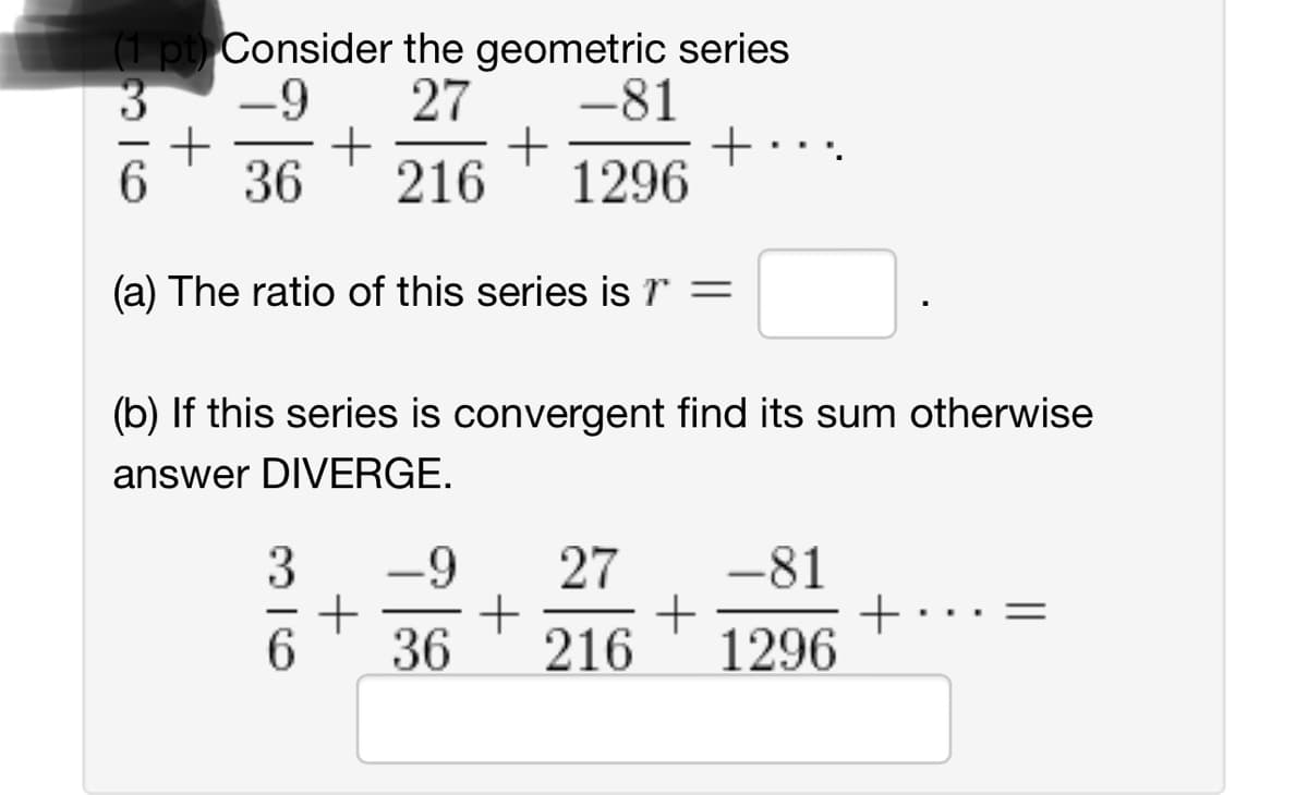 (1 pt) Consider the geometric series
36
-9
27
-81
+
+
+
+
36
216
1296
(a) The ratio of this series is r =
(b) If this series is convergent find its sum otherwise
answer DIVERGE.
36
+
-9
27 -81
+
+
+
36
216 1296
