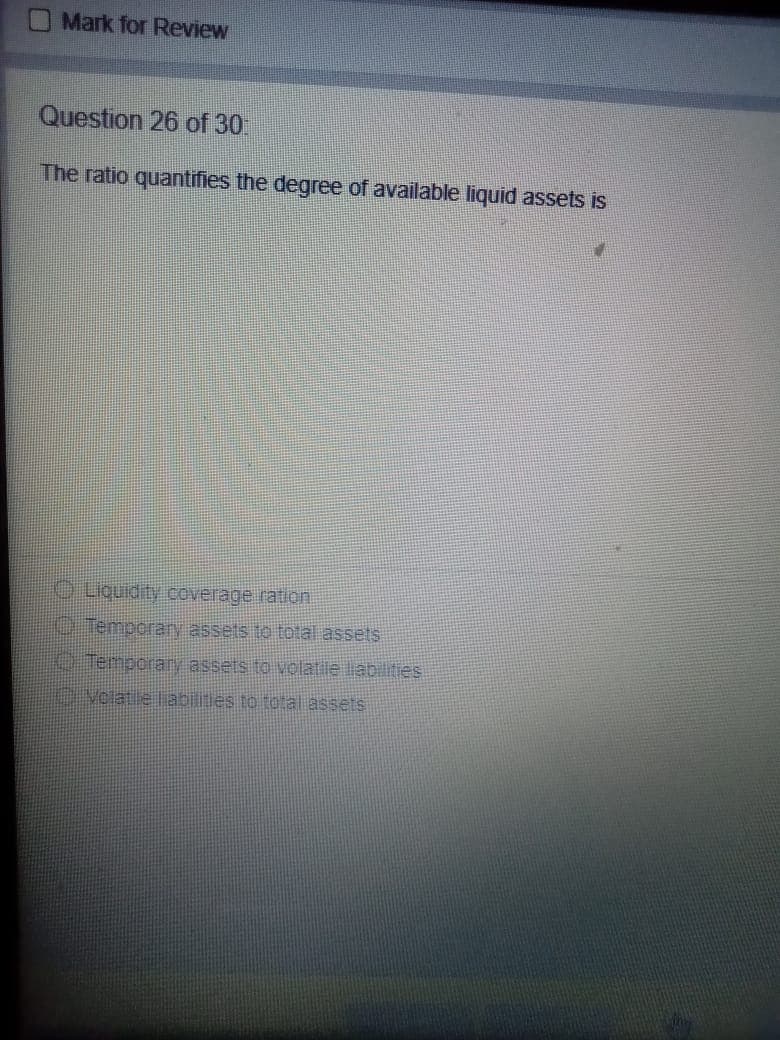 Mark for Review
Question 26 of 30
The ratio quantifies the degree of available liquid assets is
Liquidity coverage ration
Temporay assets to total assets
O Temporary assets to volatile liabilities
Veiatie liabilities to total assets
