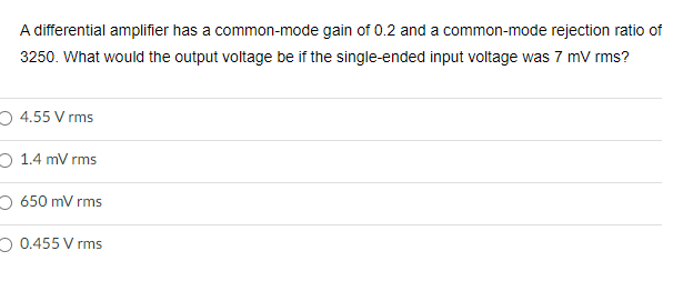A differential amplifier has a common-mode gain of 0.2 and a common-mode rejection ratio of
3250. What would the output voltage be if the single-ended input voltage was 7 mV rms?
4.55 V rms
O 1.4 mVrms
O 650 mV rms
0.455 V rms