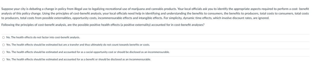 Suppose your city is debating a change in policy from illegal use to legalizing recreational use of marijuana and cannabis products. Your local officials ask you to identify the appropriate aspects required to perform a cost- benefit
analysis of this policy change. Using the principles of cost-benefit analysis, your local officials need help in identifying and understanding the benefits to consumers, the benefits to producers, total costs to consumers, total costs
to producers, total costs from possible externalities, opportunity costs, incommensurable effects and intangible effects. For simplicity, dynamic time effects, which involve discount rates, are ignored.
Following the principles of cost-benefit analysis, are the possible positive health effects (a positive externality) accounted for in cost-benefit analyses?
O No. The health effects do not factor into cost-benefit analysis.
O Yes. The health effects should be estimated but are a transfer and thus ultimately do not count towards benefits or costs.
O Yes. The health effects should be estimated and accounted for as a social opportunity cost or should be disclosed as an incommensurable.
O Yes. The health effects should be estimated and accounted for as a benefit or should be disclosed as an incommensurable.
