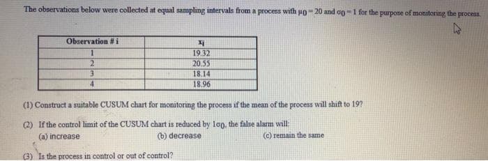 The observations below were collected at equal sampling intervals from a process with po- 20 and og=1 for the purpose of monitoring the process.
Observation #i
19.32
2.
20.55
18.14
4
18.96
(1) Construct a suitable CUSUM chart for monitoring the process if the mean of the process will shift to 19?
(2) If the control limit of the CUSUM chart is reduced by log, the false alarm will:
(a) increase
(b) decrease
©) remain the same
(3) Is the process in control or out of control?
