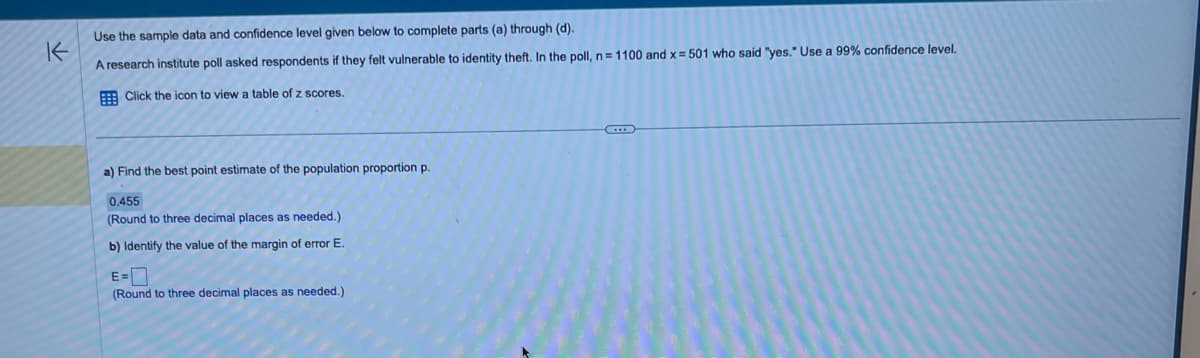 Use the sample data and confidence level given below to complete parts (a) through (d).
K
A research institute poll asked respondents if they felt vulnerable to identity theft. In the poll, n = 1100 and x = 501 who said "yes." Use a 99% confidence level.
Click the icon to view a table of z scores.
a) Find the best point estimate of the population proportion p.
0.455
(Round to three decimal places as needed.)
b) Identify the value of the margin of error E.
E=
(Round to three decimal places as needed.)