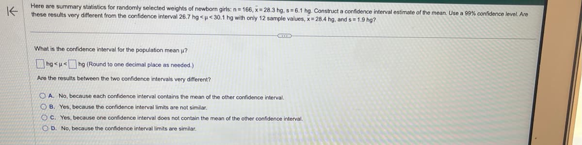 个
Here are summary statistics for randomly selected weights of newborn girls: n= 166, x=28.3 hg, s= 6.1 hg. Construct a confidence interval estimate of the mean. Use a 99% confidence level. Are
these results very different from the confidence interval 26.7 hg <u<30.1 hg with only 12 sample values, x= 28.4 hg, and s=1.9 hg?
What is the confidence interval for the population mean μ?
hg<μ< hg (Round to one decimal place as needed.)
Are the results between the two confidence intervals very different?
C
A. No, because each confidence interval contains the mean of the other confidence interval.
OB. Yes, because the confidence interval limits are not similar.
OC. Yes, because one confidence interval does not contain the mean of the other confidence interval.
OD. No, because the confidence interval limits are similar.