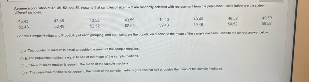 Assume a population of 43, 49, 52, and 59. Assume that samples of size n = 2 are randomly selected with replacement from the population. Listed below are the sixteen
different samples.
43,43
52,43
43,49
52,49
43,52
52.52
43,59
52,59
49,43
59,43
49,49
59,49
Find the Sample Median and Probability of each grouping, and then compare the population median to the mean of the sample medians. Choose the correct answer below.
49,52
59,52
OA. The population median is equal to double the mean of the sample medians.
OB. The population median is equal to half of the mean of the sample medians.
OC. The population median is equal to the mean of the sample medians.
OD. The population median is not equal to the mean of the sample medians (it is also not half or double the mean of the sample medians).
49,59
59,59