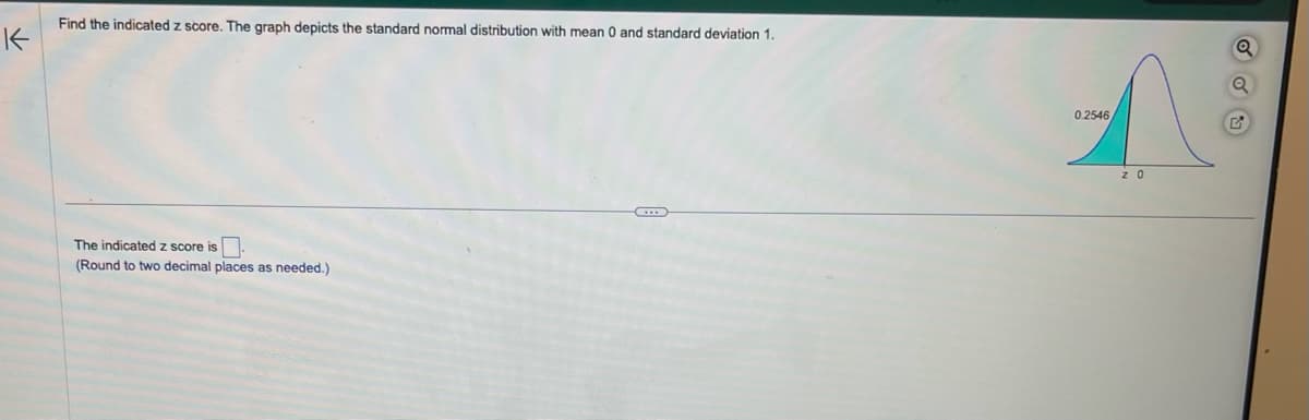 K
Find the indicated z score. The graph depicts the standard normal distribution with mean 0 and standard deviation 1.
The indicated z score is.
(Round to two decimal places as needed.)
0.2546
z 0
Q
Q