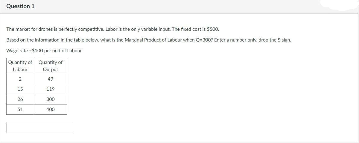 Question 1
The market for drones is perfectly competitive. Labor is the only variable input. The fixed cost is $500.
Based on the information in the table below, what is the Marginal Product of Labour when Q-300? Enter a number only, drop the $ sign.
Wage rate $100 per unit of Labour
Quantity of Quantity of
Labour
Output
2
49
119
300
15
26
51
400