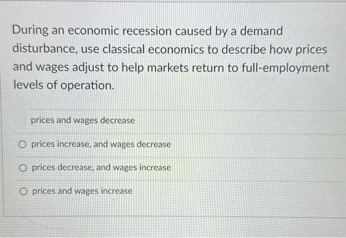 During an economic recession caused by a demand
disturbance, use classical economics to describe how prices
and wages adjust to help markets return to full-employment
levels of operation.
prices and wages decrease
O prices increase, and wages decrease
Oprices decrease, and wages increase
O prices and wages increase