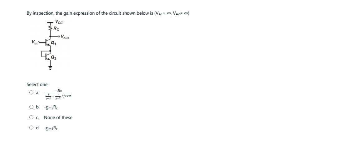 By inspection, the gain expression of the circuit shown below is (VA1= 00, VA2# 00)
.,,
Vino
Select one:
Qa
Vcc
Rc
Q₂
Vout
Re
. . . { {rm2
gm1 gm2
Ob.
-gm2Re
O c, None of these
O d. -gm1Rc