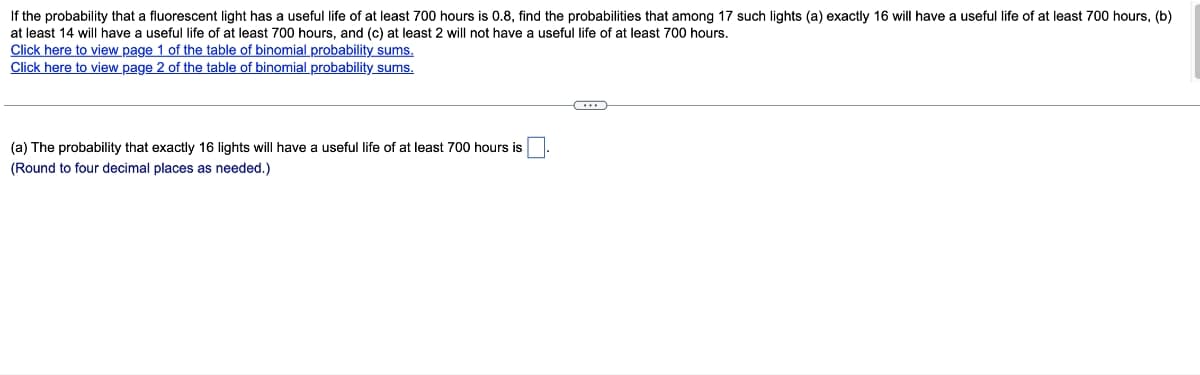 If the probability that a fluorescent light has a useful life of at least 700 hours is 0.8, find the probabilities that among 17 such lights (a) exactly 16 will have a useful life of at least 700 hours, (b)
at least 14 will have a useful life of at least 700 hours, and (c) at least 2 will not have a useful life of at least 700 hours.
Click here to view page 1 of the table of binomial probability sums.
Click here to view page 2 of the table of binomial probability sums.
(a) The probability that exactly 16 lights will have a useful life of at least 700 hours is
(Round to four decimal places as needed.)