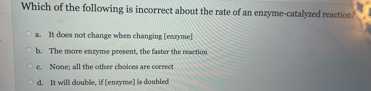 Which of the following is incorrect about the rate of an enzyme-catalyzed reaction?
a.
It does not change when changing [enzyme]
The more enzyme present, the faster the reaction
b.
c. None; all the other choices are correct
Od. It will double, if [enzyme] is doubled