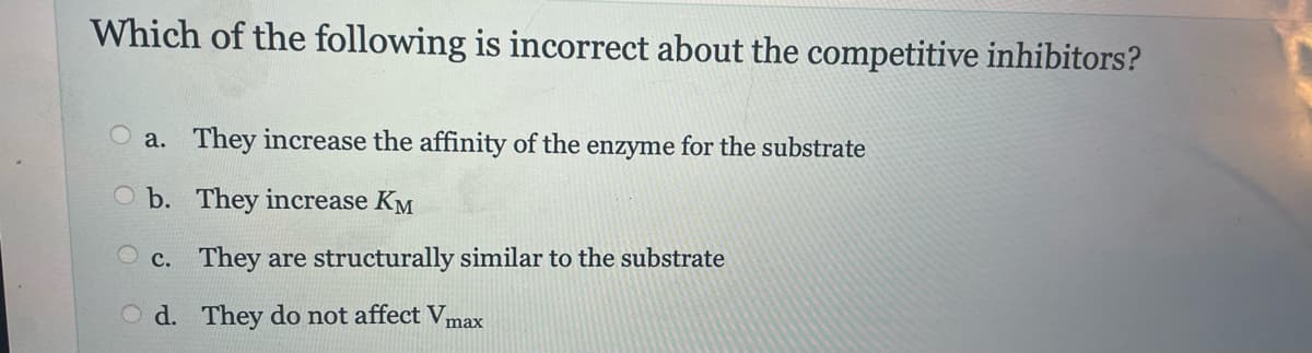 Which of the following is incorrect about the competitive inhibitors?
a. They increase the affinity of the enzyme for the substrate
b. They increase KM
c. They are structurally similar to the substrate
d.
They do not affect Vm
max