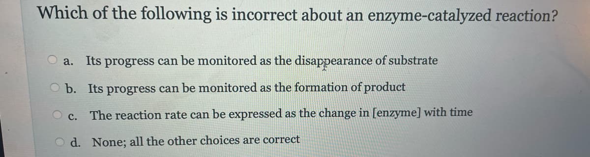 Which of the following is incorrect about an enzyme-catalyzed reaction?
a. Its progress can be monitored as the disappearance of substrate
Ob. Its progress can be monitored as the formation of product
OC. The reaction rate can be expressed as the change in [enzyme] with time
d. None; all the other choices are correct