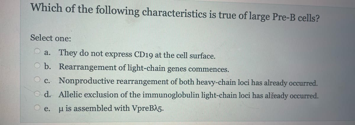 Which of the following characteristics is true of large Pre-B cells?
Select one:
a. They do not express CD19 at the cell surface.
b. Rearrangement of light-chain genes commences.
c. Nonproductive rearrangement of both heavy-chain loci has already occurred.
d. Allelic exclusion of the immunoglobulin light-chain loci has already occurred.
u is assembled with VpreB25.
e.