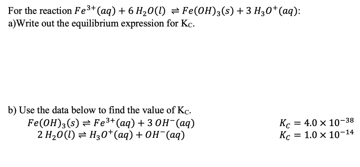 For the reaction Fe³+ (aq) + 6 H₂O(l) ⇒ Fe(OH)3(s) + 3 H₂0+ (aq):
a)Write out the equilibrium expression for Kc.
b) Use the data below to find the value of Kc.
Fe(OH)3(s)
Fe³+ (aq) + 3OH- (aq)
2 H₂O(l) ⇒ H3O+ (aq) + OH¯(aq)
Кс
Кс
= 4.0 × 10-
-38
= 1.0 × 10-14