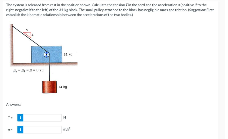 The system is released from rest in the position shown. Calculate the tension T in the cord and the acceleration a (positive if to the
right, negative if to the left) of the 31-kg block. The small pulley attached to the block has negligible mass and friction. (Suggestion: First
establish the kinematic relationship between the accelerations of the two bodies.)
Answers:
T=
H₂=H== 0.25
am
31 kg
14 kg
N
m/s²