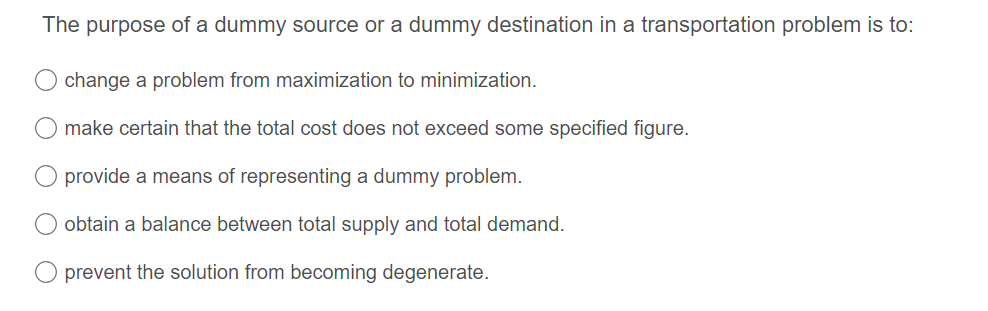 The purpose of a dummy source or a dummy destination in a transportation problem is to:
change a problem from maximization to minimization.
make certain that the total cost does not exceed some specified figure.
provide a means of representing a dummy problem.
obtain a balance between total supply and total demand.
prevent the solution from becoming degenerate.
