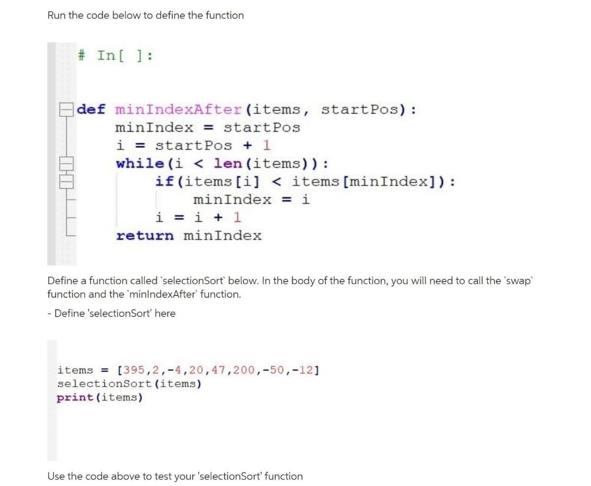 Run the code below to define the function
# In[ ]:
E def minIndexAfter (items, startPos) :
minIndex = startPos
i = startPos + 1
while (i < len (items)) :
if (items[i] < items[minIndex]):
minIndex = i
i = i + 1
return minIndex
Define a function called `selectionSort` below. In the body of the function, you will need to call the `swap
function and the `minlndexAfter` function.
- Define 'selectionSort' here
items = [395,2,-4,20, 47,200,-50,-12]
selectionSort (items)
print (items)
Use the code above to test your 'selectionSort' function
