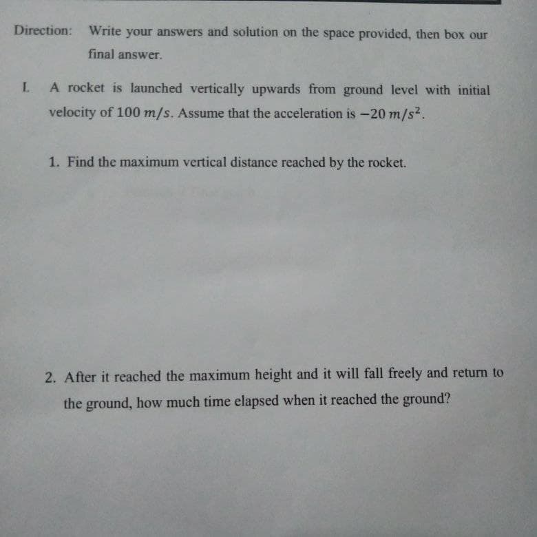 Direction: Write your answers and solution on the space provided, then box our
final answer.
LA rocket is launched vertically upwards from ground level with initial
velocity of 100 m/s. Assume that the acceleration is -20 m/s2.
1. Find the maximum vertical distance reached by the rocket.
2. After it reached the maximum height and it will fall freely and return to
the ground, how much time elapsed when it reached the ground?
