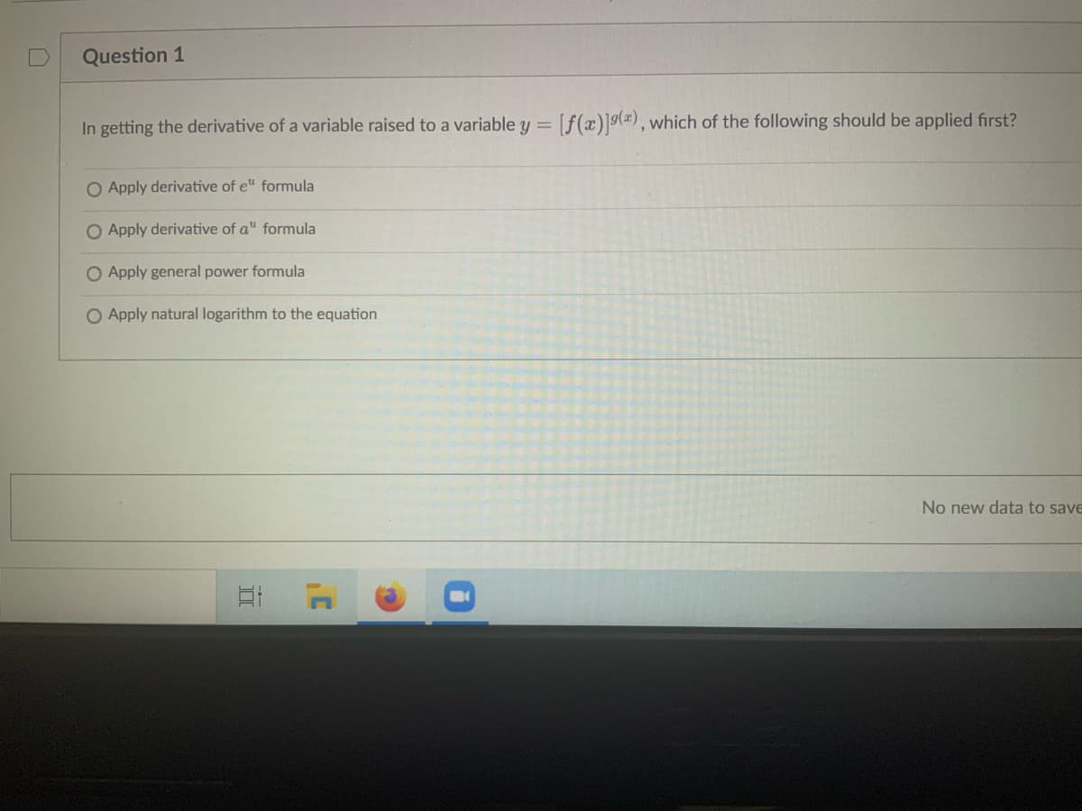 Question 1
In getting the derivative of a variable raised to a variable y = [f(x)]9(), which of the following should be applied first?
O Apply derivative of e" formula
Apply derivative of a" formula
O Apply general power formula
O Apply natural logarithm to the equation
No new data to save
