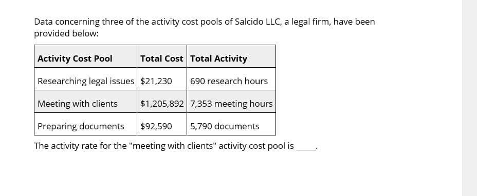 Data concerning three of the activity cost pools of Salcido LLC, a legal firm, have been
provided below:
Activity Cost Pool
Total Cost Total Activity
Researching legal issues $21,230
690 research hours
Meeting with clients
$1,205,892 7,353 meeting hours
Preparing documents
$92,590
5,790 documents
The activity rate for the "meeting with clients" activity cost pool is.
