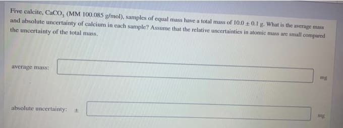 Five calcite, CACO, (MM 100.085 g/mol), samples of equal mass have a total mass of 10.0 t 0.1 g. What is the average mass
and absolute uncertainty of calcium in cach sample? Assumc that the relative uncertainties in atomic mass are small compared
the uncertainty of the total mass.
average mass:
mg
absolute uncertainty: +
mg
