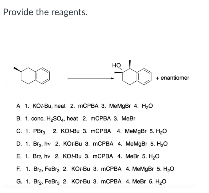 Provide the reagents.
Но
+ enantiomer
A 1. KOt-Bu, heat 2. mCPBA 3. MeMgBr 4. H2O
B. 1. conc. H,SO4, heat 2. MCPBA 3. MeBr
С. 1. РBгз
2. KOt-Bu 3. mCPBA 4. MeMgBr 5. H2O
D. 1. Br2, hv 2. KOt-Bu 3. mCPBA 4. MeMgBr 5. H2O
E. 1. Br2, hv 2. KOt-Bu 3. MCPBA 4. MeBr 5. H2O
F. 1. Br2, FeBr3 2. KOt-Bu 3. mCPBA 4. MeMgBr 5. H2O
G. 1. Br2, FeBr3 2. KOt-Bu 3. mCPBA 4. MeBr 5. H20
