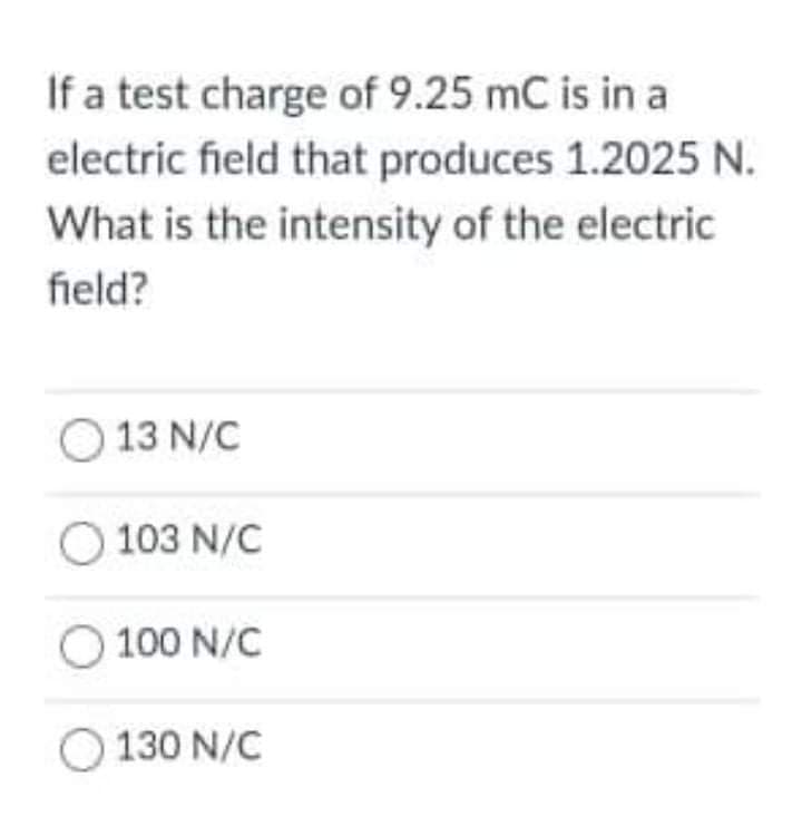 If a test charge of 9.25 mC is in a
electric field that produces 1.2025 N.
What is the intensity of the electric
field?
O 13 N/C
O 103 N/C
O 100 N/C
O 130 N/C
