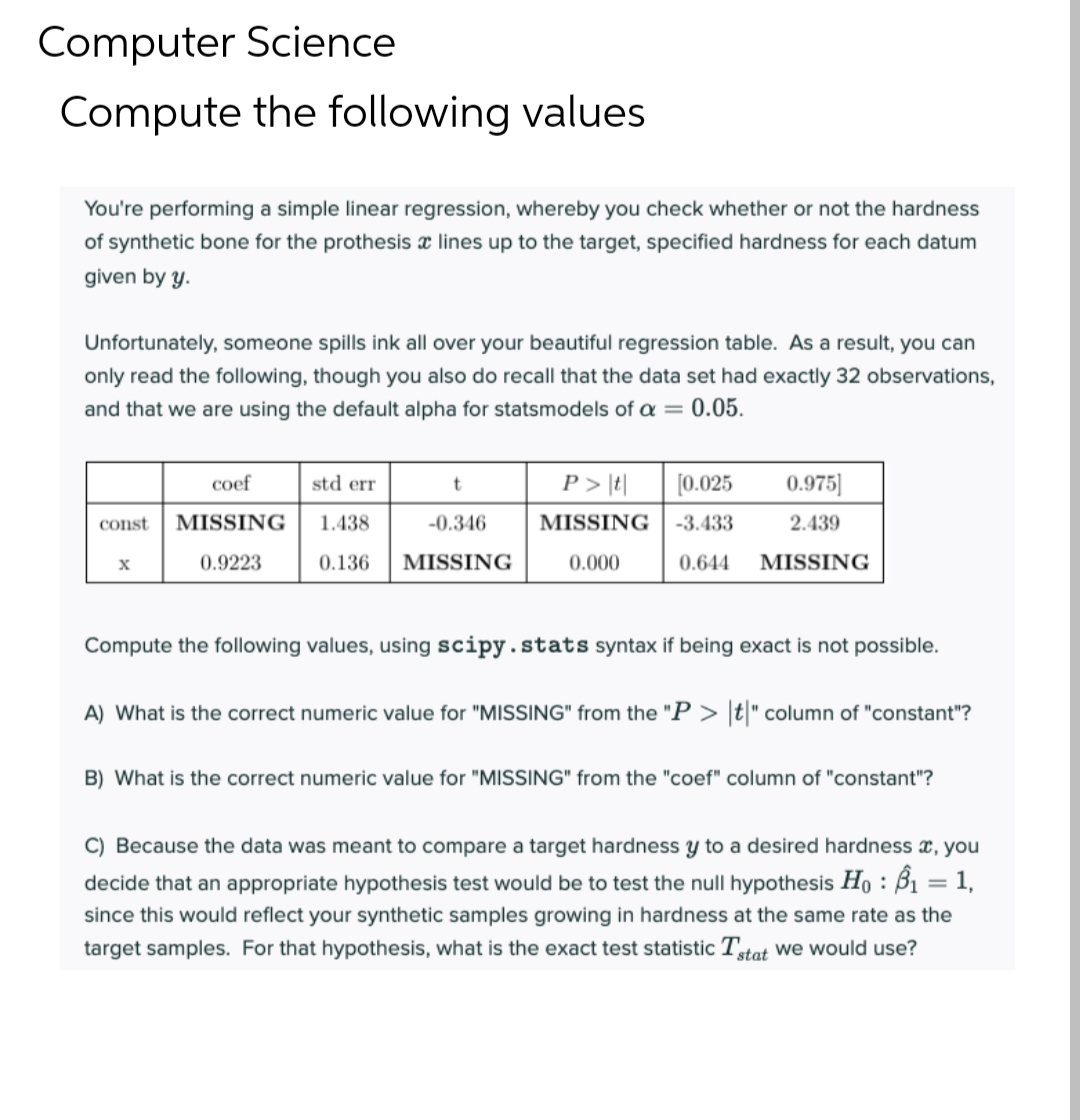 Computer Science
Compute the following values
You're performing a simple linear regression, whereby you check whether or not the hardness
of synthetic bone for the prothesis x lines up to the target, specified hardness for each datum
given by y.
Unfortunately, someone spills ink all over your beautiful regression table. As a result, you can
only read the following, though you also do recall that the data set had exactly 32 observations,
and that we are using the default alpha for statsmodels of a = 0.05.
coef
std err
P > \t|
[0.025
0.975]
const
MISSING
1.438
-0.346
MISSING
-3.433
2.439
0.9223
0.136
MISSING
0.000
0.644
MISSING
Compute the following values, using scipy.stats syntax if being exact is not possible.
A) What is the correct numeric value for "MISSING" from the "P > [t" column of "constant"?
B) What is the correct numeric value for "MISSING" from the "coef" column of "constant"?
C) Because the data was meant to compare a target hardness y to a desired hardness x, you
decide that an appropriate hypothesis test would be to test the null hypothesis Ho : B1 = 1,
since this would reflect your synthetic samples growing in hardness at the same rate as the
target samples. For that hypothesis, what is the exact test statistic Ttat we would use?
