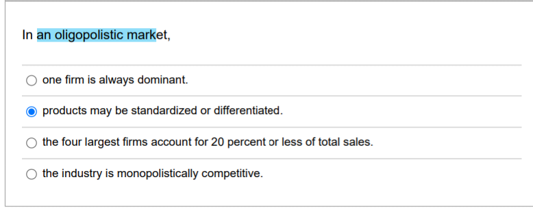 In an oligopolistic market,
one firm is always dominant.
products may be standardized or differentiated.
the four largest firms account for 20 percent or less of total sales.
the industry is monopolistically competitive.