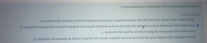 A monopolistically competitive firm maximizes profits when it
اختر احد الخيارات
a. produces the quantity at which marginal cost equals marginal revenue and sets the price equal to the marginal cost
b. produces the quantity at which marginal cost equals marginal revenue and uses the demand curve to determine the market price o
.c. produces the quantity at which marginal cost equals the market price
d. produces the quantity at which marginal cost equals marginal revenue and sets the price equal to the marginal
revenue