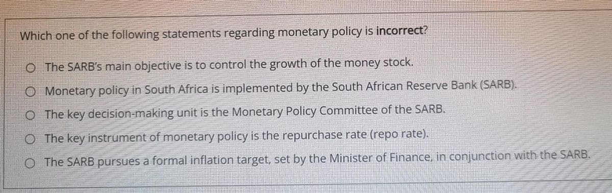 Which one of the following statements regarding monetary policy is incorrect?
O The SARB's main objective is to control the growth of the money stock.
O Monetary policy in South Africa is implemented by the South African Reserve Bank (SARB).
O The key decision-making unit is the Monetary Policy Committee of the SARB.
O The key instrument of monetary policy is the repurchase rate (repo rate).
O The SARB pursues a formal inflation target, set by the Minister of Finance, in conjunction with the SARB.