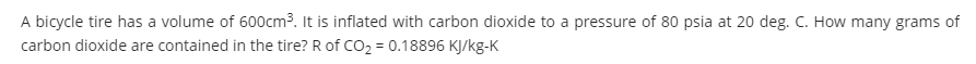 A bicycle tire has a volume of 600cm3. It is inflated with carbon dioxide to a pressure of 80 psia at 20 deg. C. How many grams of
carbon dioxide are contained in the tire? R of CO2 = 0.18896 KJ/kg-K
