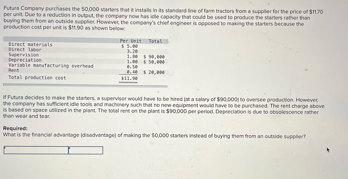 Futura Company purchases the 50,000 starters that it installs in its standard line of farm tractors from a supplier for the price of $11.70
per unit. Due to a reduction in output, the company now has idle capacity that could be used to produce the starters rather than
buying them from an outside supplier. However, the company's chief engineer is opposed to making the starters because the
production cost per unit is $11.90 as shown below:
Per Unit
$ 5.00
3.20
Total
Direct materials
Direct labor
Supervision
Depreciation
Variable manufacturing overhead
Rent
1.80
1.00
0.50
0.40
$ 90,000
$ 50,000
$ 20,000
Total production cost
$11.90
If Futura decides to make the starters, a supervisor would have to be hired (at a salary of $90,000) to oversee production. However,
the company has sufficient idle tools and machinery such that no new equipment would have to be purchased. The rent charge above
is based on space utilized in the plant. The total rent on the plant is $90,000 per period. Depreciation is due to obsolescence rather
than wear and tear.
Required:
What is the financial advantage (disadvantage) of making the 50,000 starters instead of buying them from an outside supplier?
