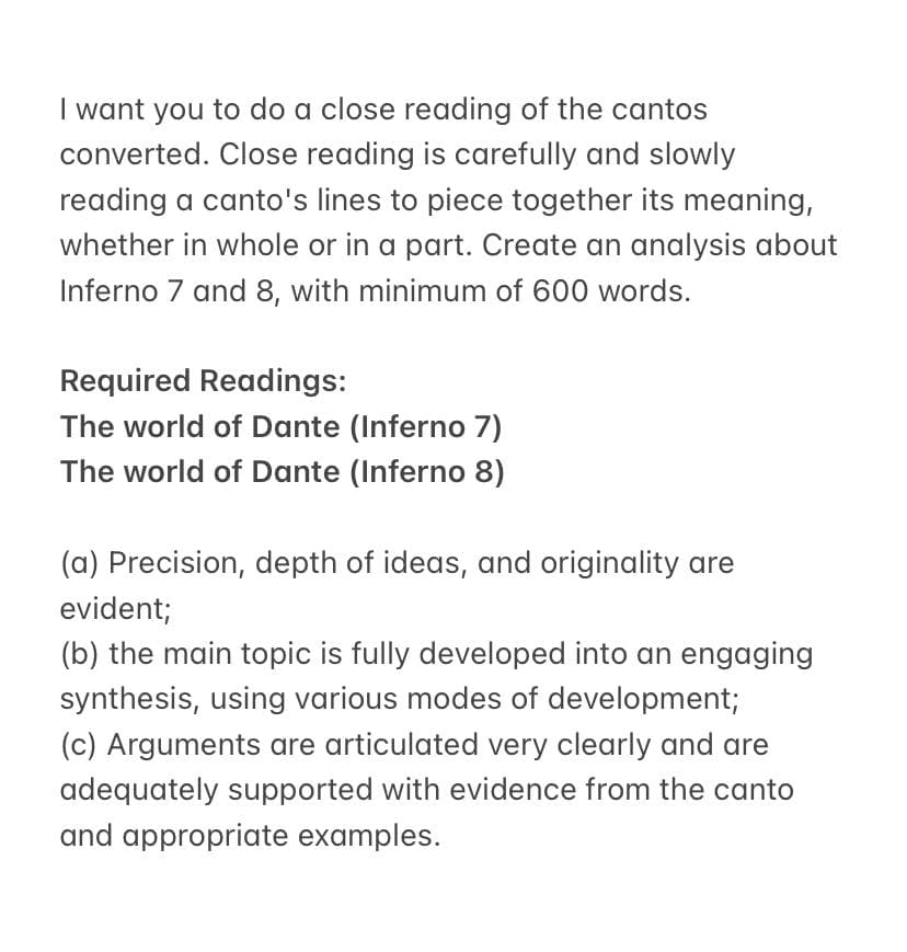 I want you to do a close reading of the cantos
converted. Close reading is carefully and slowly
reading a canto's lines to piece together its meaning,
whether in whole or in a part. Create an analysis about
Inferno 7 and 8, with minimum of 600 words.
Required Readings:
The world of Dante (Inferno 7)
The world of Dante (Inferno 8)
(a) Precision, depth of ideas, and originality are
evident;
(b) the main topic is fully developed into an engaging
synthesis, using various modes of development;
(c) Arguments are articulated very clearly and are
adequately supported with evidence from the canto
and appropriate examples.