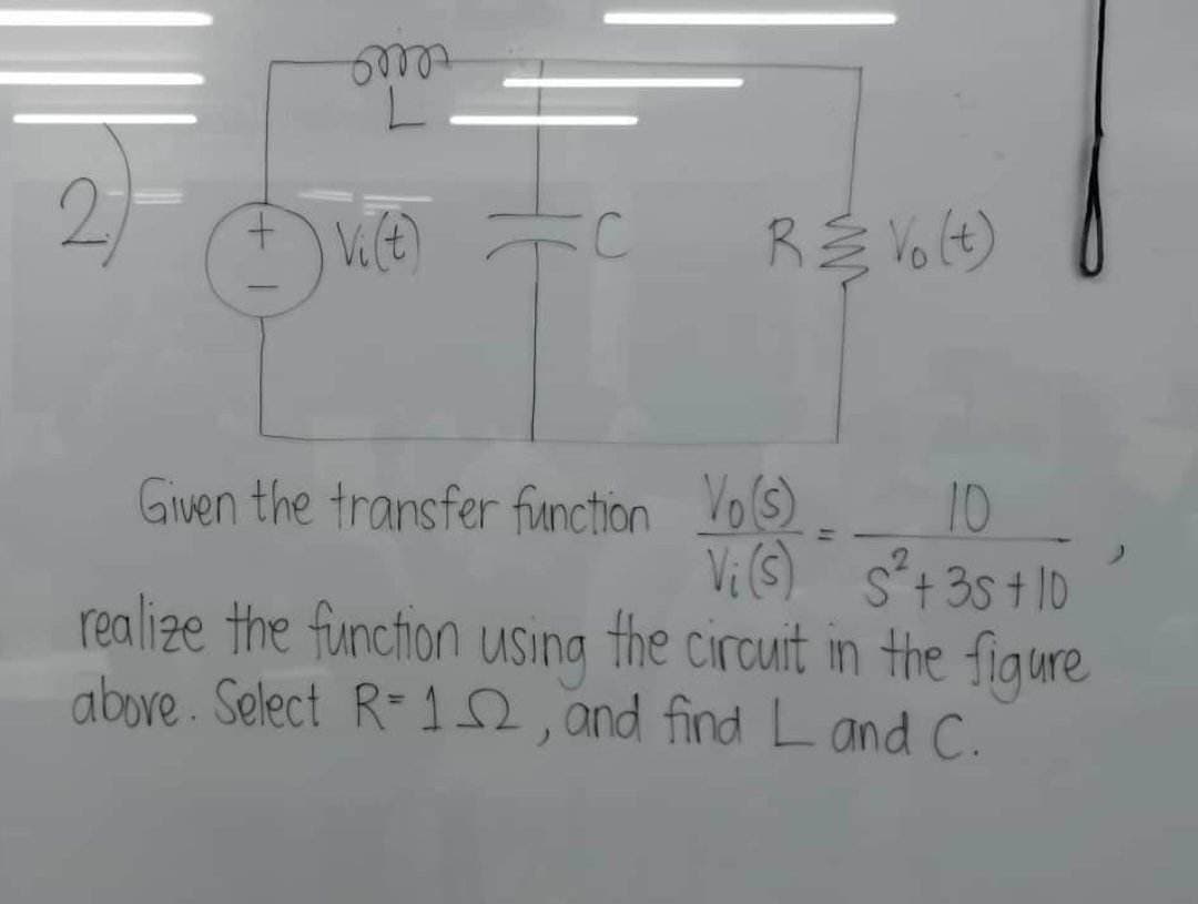 om
2) FC
+
Vi(t)
R & Vo (t)
Given the transfer function
realize the function using the circuit in the figure
above. Select R=12, and find Land C.
Vo(s) 10
Vi (S) S²+35+10