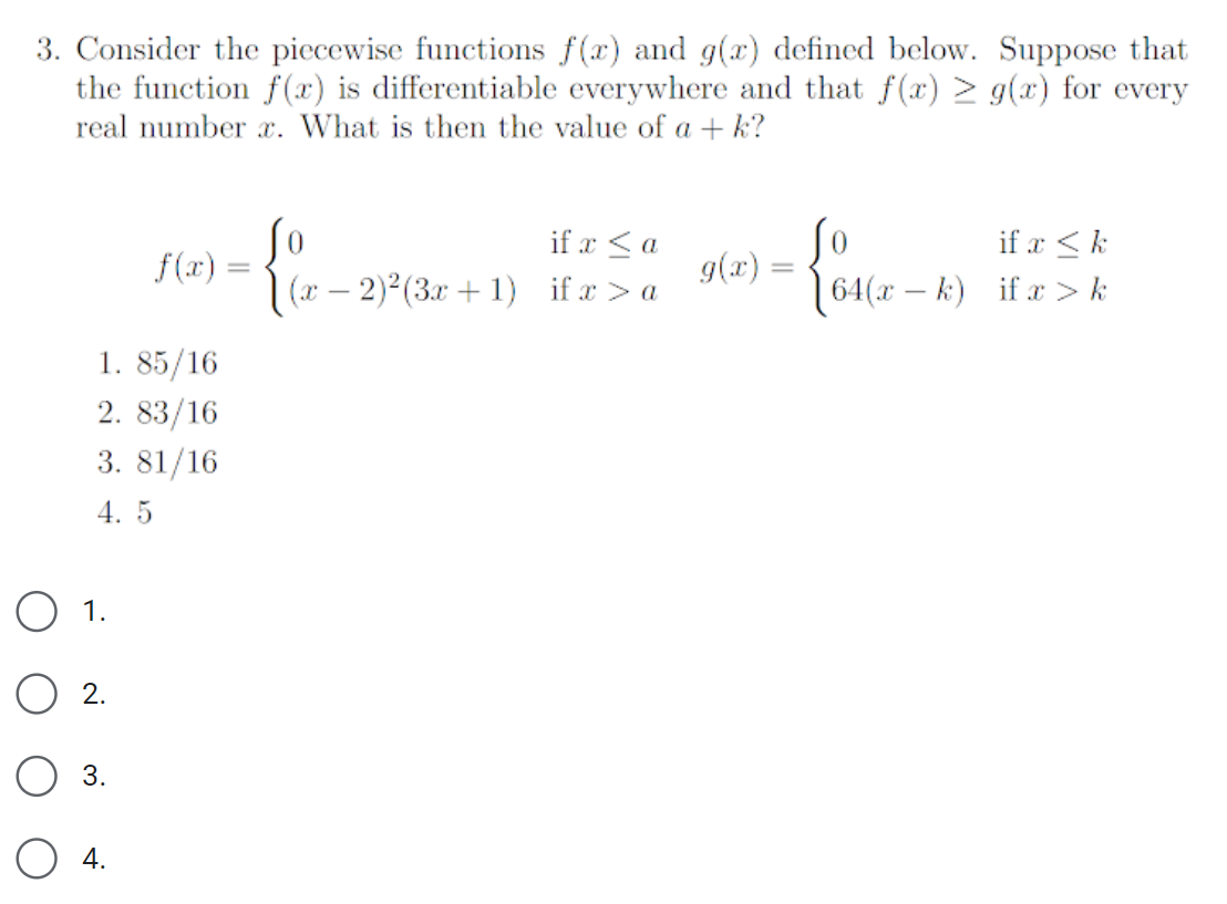 3. Consider the piecewise functions f(x) and g(x) defined below. Suppose that
the function f(x) is differentiable everywhere and that f(x) > g(x) for every
real number x. What is then the value of a + k?
1.
○ 2.
○ 3.
4.
f(x):
if x a
=
(x-2)2(3x+1) if x > a
g(x) =
So
=
1. 85/16
2. 83/16
3. 81/16
4. 5
if x k
64(x-k) if x>k