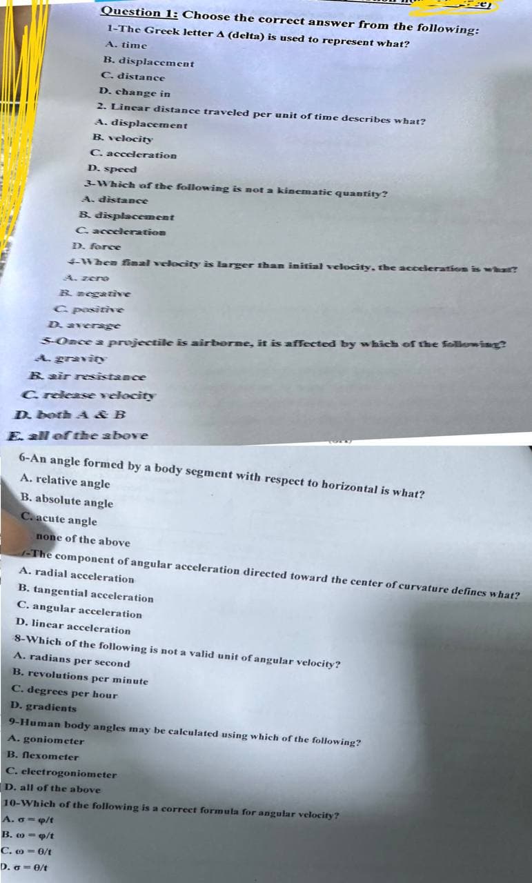 e
Question 1: Choose the correct answer from the following:
1-The Greek letter A (delta) is used to represent what?
A. time
B. displacement
C. distance
D. change in
2. Linear distance traveled per unit of time describes what?
A. displacement
B. velocity
C. acceleration
D. speed
3.Which of the following is not a kinematic quantity?
A. distance
B. displacement
C. acceleration
D. force
4-When final velocity is larger than initial velocity, the acceleration is what?
A. zero
B. negative
C. positive
D. average
S-Once a projectile is airborne, it is affected by which of the following?
A. gravity
B. air resistance
C. release velocity
D. both A&B
E. all of the above
6-An angle formed by a body segment with respect to horizontal is what?
A. relative angle
B. absolute angle
C. acute angle
none of the above
-The component of angular acceleration directed toward the center of curvature defines what?
A. radial acceleration
B. tangential acceleration
C. angular acceleration
D. linear acceleration
8-Which of the following is not a valid unit of angular velocity?
A. radians per second
B. revolutions per minute
C. degrees per hour
D. gradients
9-Human body angles may be calculated using which of the following?
A. goniometer
B. flexometer
C. electrogoniometer
D. all of the above
10-Which of the following is a correct formula for angular velocity?
A. σ=q/t
B. =/t
C.-6/t
D. σ = 0/t