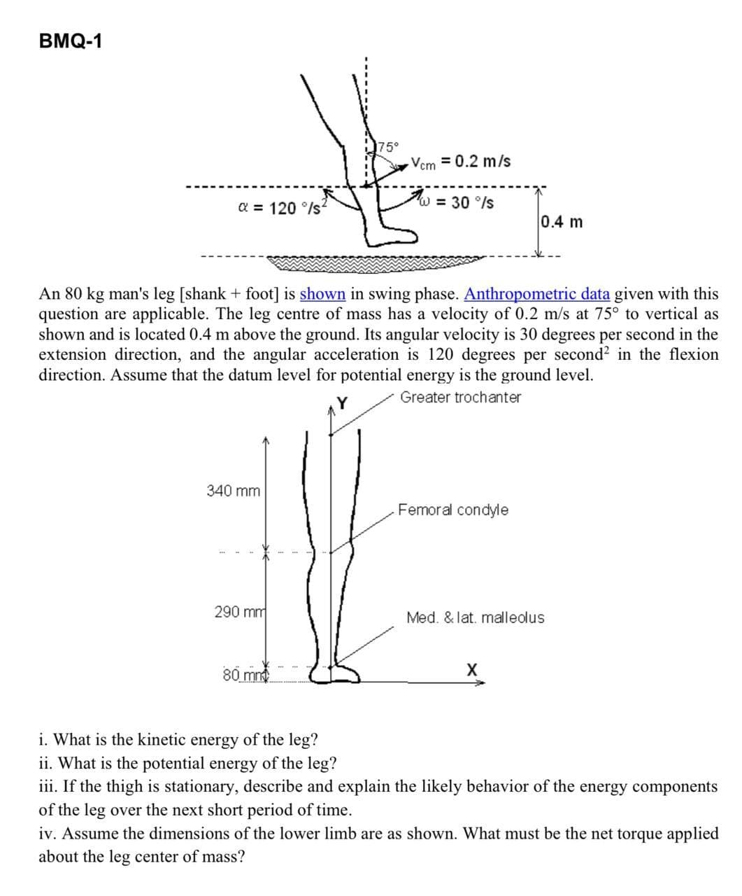 BMQ-1
a=120°/s
75°
Vem = 0.2 m/s
W = 30°/s
0.4 m
An 80 kg man's leg [shank + foot] is shown in swing phase. Anthropometric data given with this
question are applicable. The leg centre of mass has a velocity of 0.2 m/s at 75° to vertical as
shown and is located 0.4 m above the ground. Its angular velocity is 30 degrees per second in the
extension direction, and the angular acceleration is 120 degrees per second² in the flexion
direction. Assume that the datum level for potential energy is the ground level.
Greater trochanter
340 mm
Femoral condyle
290 mm
Med. & lat. malleolus
80 mm
X
i. What is the kinetic energy of the leg?
ii. What is the potential energy of the leg?
iii. If the thigh is stationary, describe and explain the likely behavior of the energy components
of the leg over the next short period of time.
iv. Assume the dimensions of the lower limb are as shown. What must be the net torque applied
about the leg center of mass?
