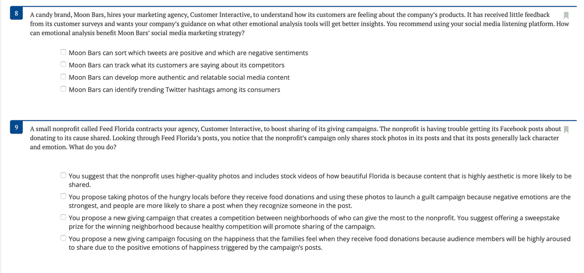 8
A candy brand, Moon Bars, hires your marketing agency, Customer Interactive, to understand how its customers are feeling about the company's products. It has received little feedback
from its customer surveys and wants your company's guidance on what other emotional analysis tools will get better insights. You recommend using your social media listening platform. How
can emotional analysis benefit Moon Bars' social media marketing strategy?
Moon Bars can sort which tweets are positive and which are negative sentiments
Moon Bars can track what its customers are saying about its competitors
Moon Bars can develop more authentic and relatable social media content
Moon Bars can identify trending Twitter hashtags among its consumers
9
A small nonprofit called Feed Florida contracts your agency, Customer Interactive, to boost sharing of its giving campaigns. The nonprofit is having trouble getting its Facebook posts about
donating to its cause shared. Looking through Feed Florida's posts, you notice that the nonprofit's campaign only shares stock photos in its posts and that its posts generally lack character
and emotion. What do you do?
You suggest that the nonprofit uses higher-quality photos and includes stock videos of how beautiful Florida is because content that is highly aesthetic is more likely to be
shared.
You propose taking photos of the hungry locals before they receive food donations and using these photos to launch a guilt campaign because negative emotions are the
strongest, and people are more likely to share a post when they recognize someone in the post.
You propose a new giving campaign that creates a competition between neighborhoods of who can give the most to the nonprofit. You suggest offering a sweepstake
prize for the winning neighborhood because healthy competition will promote sharing of the campaign.
You propose a new giving campaign focusing on the happiness that the families feel when they receive food donations because audience members will be highly aroused
to share due to the positive emotions of happiness triggered by the campaign's posts.
оооо