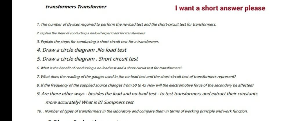 transformers Transformer
I want a short answer please
1. The number of devices required to perform the no-load test and the short-circuit test for transformers.
2. Explain the steps of conducting a no-load experiment for transformers.
3. Explain the steps for conducting a short circuit test for a transformer.
4. Draw a circle diagram..No load test
5. Draw a circle diagram. Short circuit test
6. What is the benefit of conducting a no-load test and a short-circuit test for transformers?
7. What does the reading of the gauges used in the no-load test and the short-circuit test of transformers represent?
8. If the frequency of the supplied source changes from 50 to 45 How will the electromotive force of the secondary be affected?
9. Are there other ways - besides the load and no-load test - to test transformers and extract their constants
more accurately? What is it? Sumpners test
10.. Number of types of transformers in the laboratory and compare them in terms of working principle and work function.
