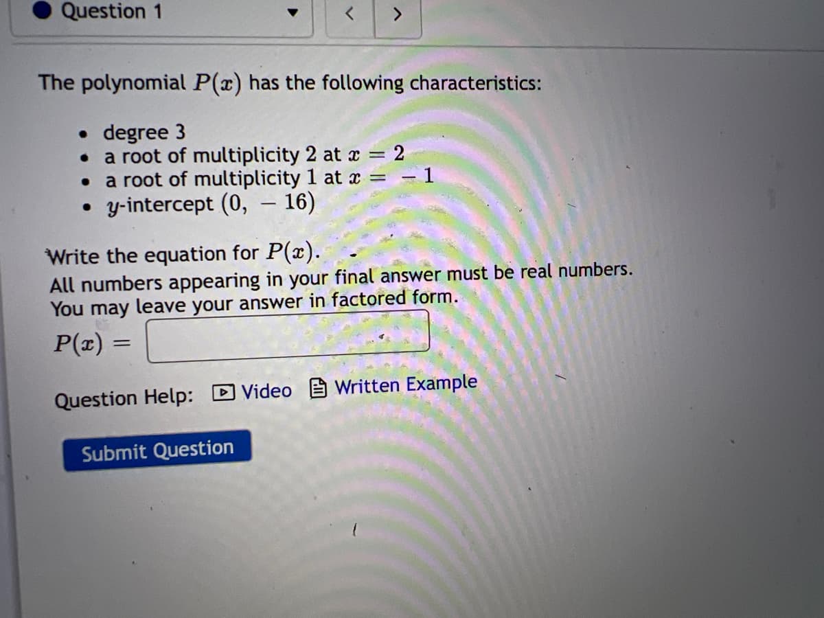 Question 1
The polynomial P(x) has the following characteristics:
• degree 3
●
>
a root of multiplicity 2 at x
a root of multiplicity 1 at x - 1
=
• y-intercept (0, - 16)
=
= 2
Write the equation for P(x).
All numbers appearing in your final answer must be real numbers.
You may leave your answer in factored form.
P(x)
Question Help: Video Written Example
Submit Question