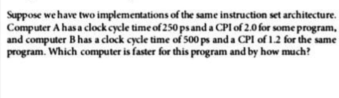 Suppose we have two implementations of the same instruction set architecture.
Computer A has a clock cycle time of 250 ps and a CPI of 2.0 for some program,
and computer B has a clock cycle time of 500 ps and a CPI of 1.2 for the same
program. Which computer is faster for this program and by how much?
