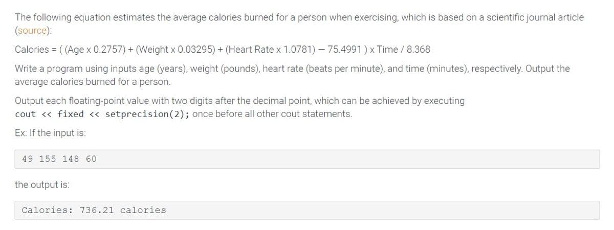 The following equation estimates the average calories burned for a person when exercising, which is based on a scientific journal article
(source):
Calories = ( (Age x 0.2757) + (Weight x 0.03295) + (Heart Rate x 1.0781) – 75.4991) x Time /8.368
Write a program using inputs age (years), weight (pounds), heart rate (beats per minute), and time (minutes), respectively. Output the
average calories burned for a person.
Output each floating-point value with two digits after the decimal point, which can be achieved by executing
cout <« fixed <« setprecision(2); once before all other cout statements.
Ex: If the input is:
49 155 148 60
the output is:
Calories: 736.21 calories
