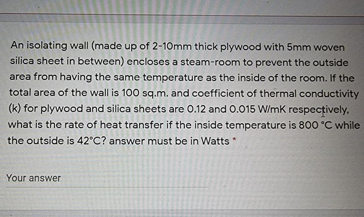 An isolating wall (made up of 2-10mm thick plywood with 5mm woven
silica sheet in between) encloses a steam-room to prevent the outside
area from having the same temperature as the inside of the room. If the
total area of the wall is 100 sq.m. and coefficient of thermal conductivity
(k) for plywood and silica sheets are 0.12 and 0.015 W/mK respecțively,
what is the rate of heat transfer if the inside temperature is 800 °C while
the outside is 42°C? answer must be in Watts *
Your answer
